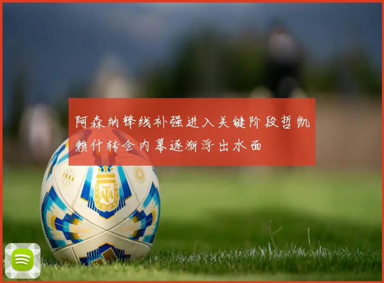 阿森纳锋线补强进入关键阶段哲凯赖什转会内幕逐渐浮出水面