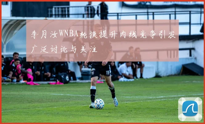 李月汝WNBA轮换提升内线竞争引发广泛讨论与关注