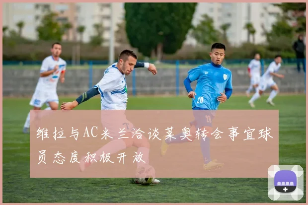 维拉与AC米兰洽谈莱奥转会事宜球员态度积极开放
