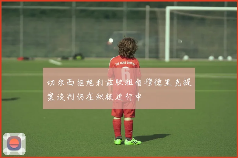 切尔西拒绝利兹联租借穆德里克提案谈判仍在积极进行中